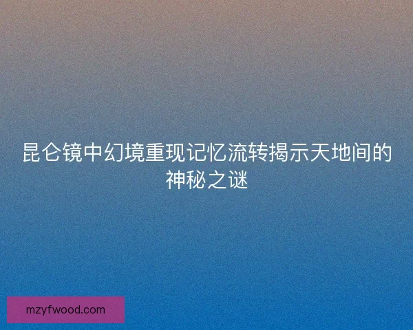 昆仑镜中幻境重现记忆流转揭示天地间的神秘之谜