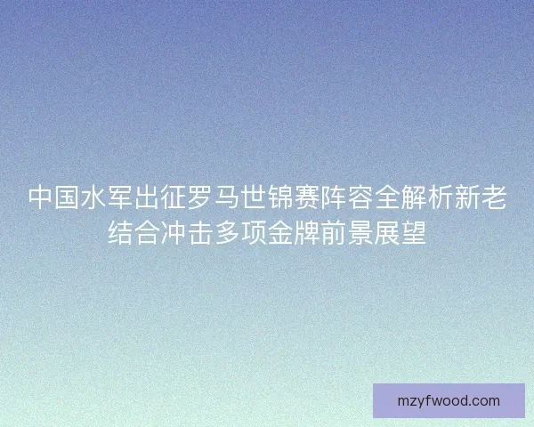 中国水军出征罗马世锦赛阵容全解析新老结合冲击多项金牌前景展望