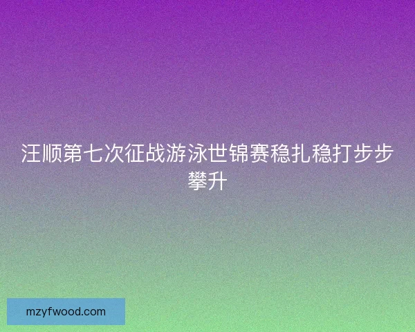 汪顺第七次征战游泳世锦赛稳扎稳打步步攀升