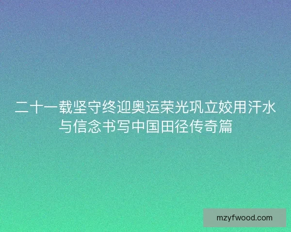 二十一载坚守终迎奥运荣光巩立姣用汗水与信念书写中国田径传奇篇