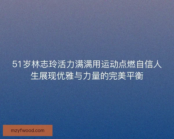 51岁林志玲活力满满用运动点燃自信人生展现优雅与力量的完美平衡