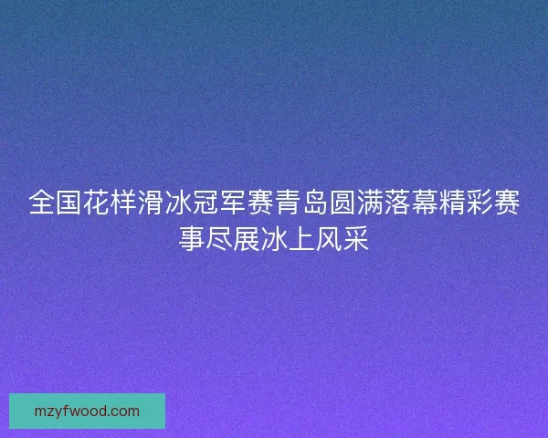全国花样滑冰冠军赛青岛圆满落幕精彩赛事尽展冰上风采