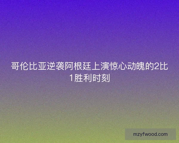 哥伦比亚逆袭阿根廷上演惊心动魄的2比1胜利时刻