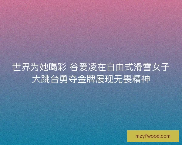 世界为她喝彩 谷爱凌在自由式滑雪女子大跳台勇夺金牌展现无畏精神